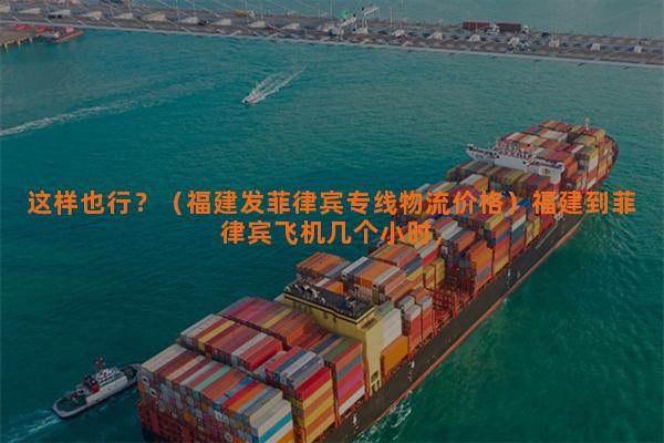 这样也行？（福建发菲律宾专线物流价格）福建到菲律宾飞机几个小时，